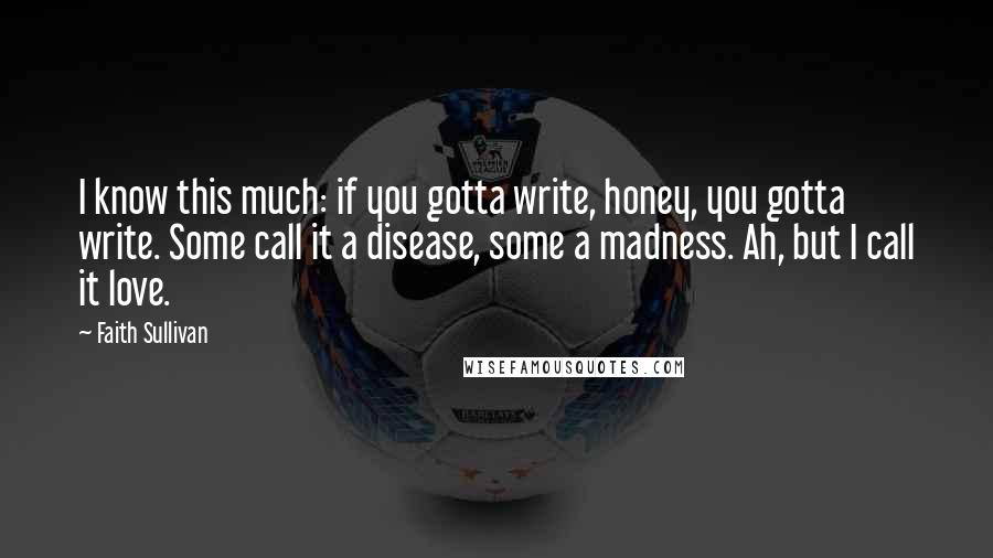 Faith Sullivan Quotes: I know this much: if you gotta write, honey, you gotta write. Some call it a disease, some a madness. Ah, but I call it love.