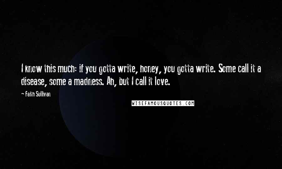 Faith Sullivan Quotes: I know this much: if you gotta write, honey, you gotta write. Some call it a disease, some a madness. Ah, but I call it love.