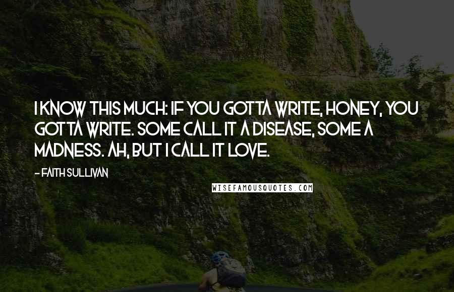 Faith Sullivan Quotes: I know this much: if you gotta write, honey, you gotta write. Some call it a disease, some a madness. Ah, but I call it love.