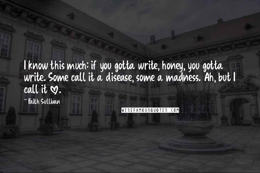 Faith Sullivan Quotes: I know this much: if you gotta write, honey, you gotta write. Some call it a disease, some a madness. Ah, but I call it love.