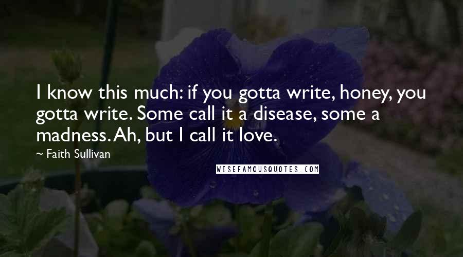 Faith Sullivan Quotes: I know this much: if you gotta write, honey, you gotta write. Some call it a disease, some a madness. Ah, but I call it love.