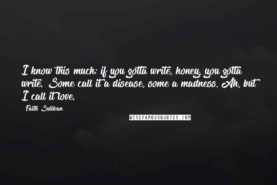 Faith Sullivan Quotes: I know this much: if you gotta write, honey, you gotta write. Some call it a disease, some a madness. Ah, but I call it love.