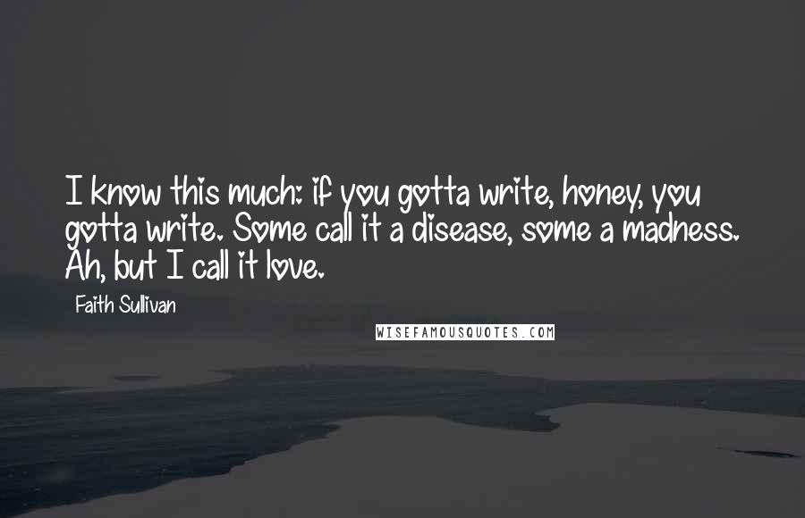 Faith Sullivan Quotes: I know this much: if you gotta write, honey, you gotta write. Some call it a disease, some a madness. Ah, but I call it love.