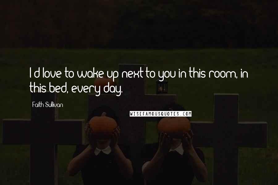 Faith Sullivan Quotes: I'd love to wake up next to you in this room, in this bed, every day.