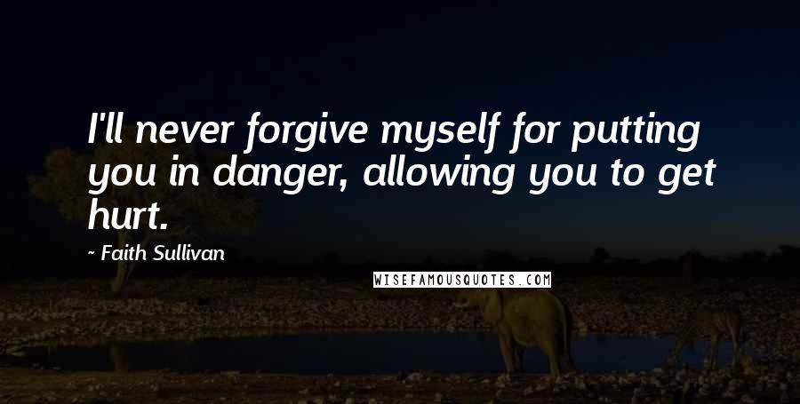 Faith Sullivan Quotes: I'll never forgive myself for putting you in danger, allowing you to get hurt.