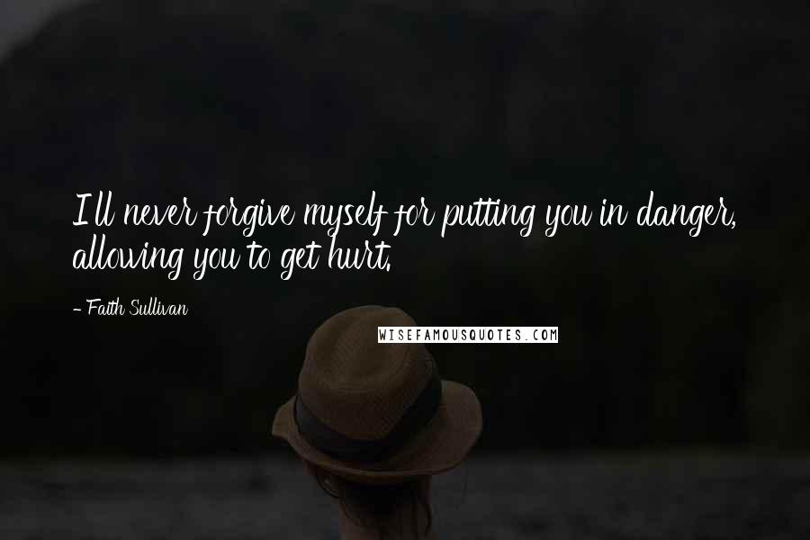 Faith Sullivan Quotes: I'll never forgive myself for putting you in danger, allowing you to get hurt.