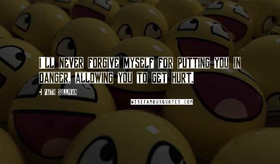 Faith Sullivan Quotes: I'll never forgive myself for putting you in danger, allowing you to get hurt.