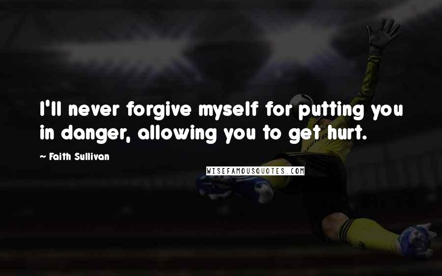 Faith Sullivan Quotes: I'll never forgive myself for putting you in danger, allowing you to get hurt.