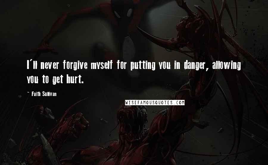 Faith Sullivan Quotes: I'll never forgive myself for putting you in danger, allowing you to get hurt.