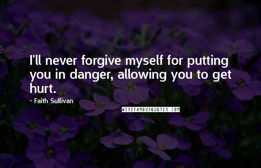 Faith Sullivan Quotes: I'll never forgive myself for putting you in danger, allowing you to get hurt.