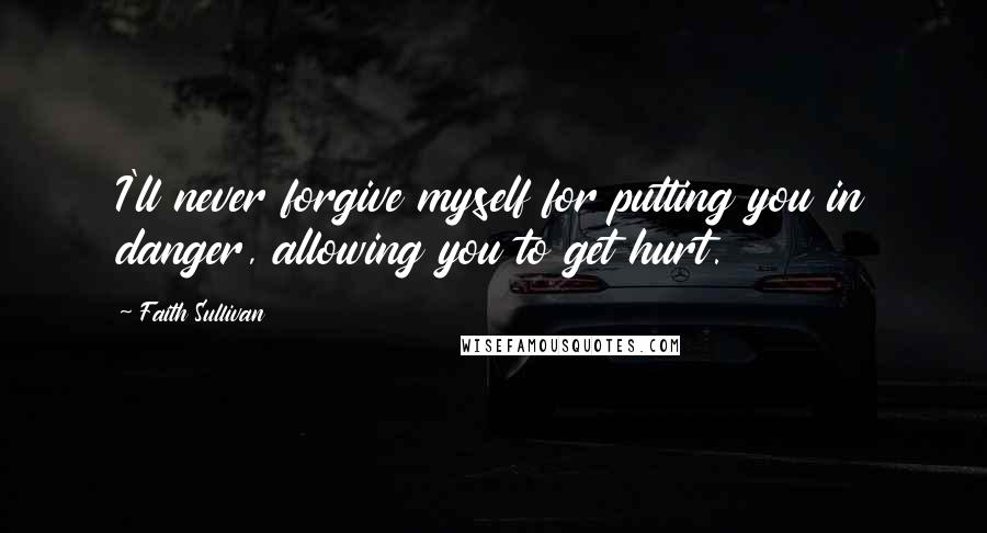 Faith Sullivan Quotes: I'll never forgive myself for putting you in danger, allowing you to get hurt.