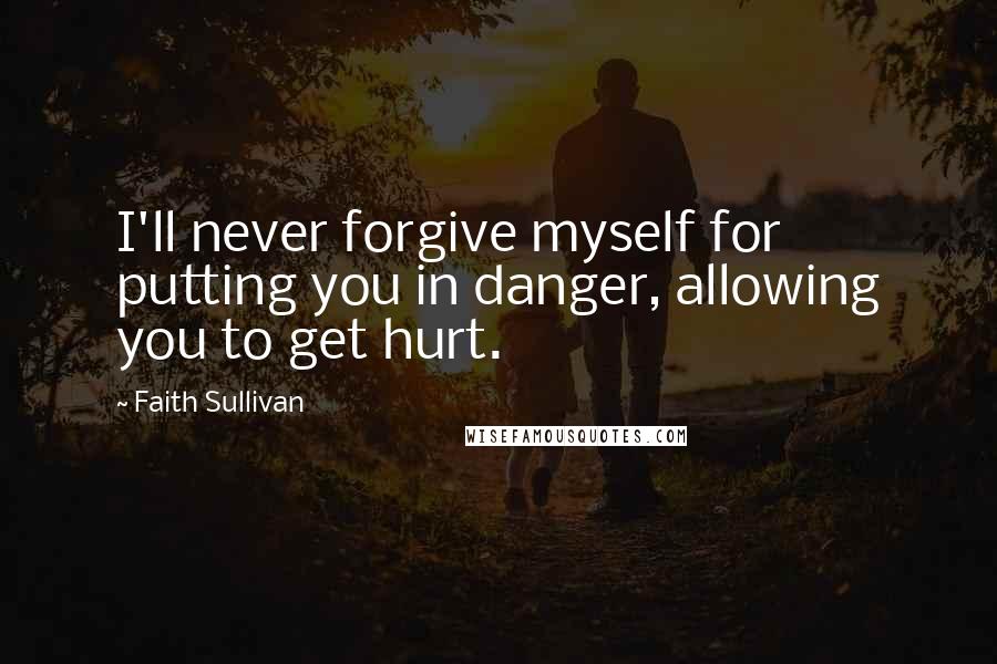 Faith Sullivan Quotes: I'll never forgive myself for putting you in danger, allowing you to get hurt.