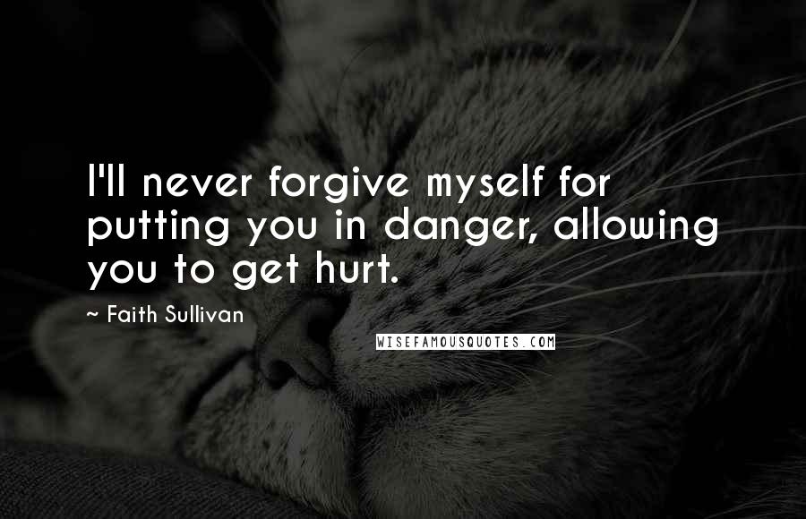 Faith Sullivan Quotes: I'll never forgive myself for putting you in danger, allowing you to get hurt.