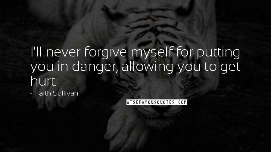 Faith Sullivan Quotes: I'll never forgive myself for putting you in danger, allowing you to get hurt.