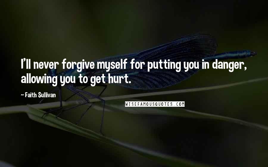 Faith Sullivan Quotes: I'll never forgive myself for putting you in danger, allowing you to get hurt.