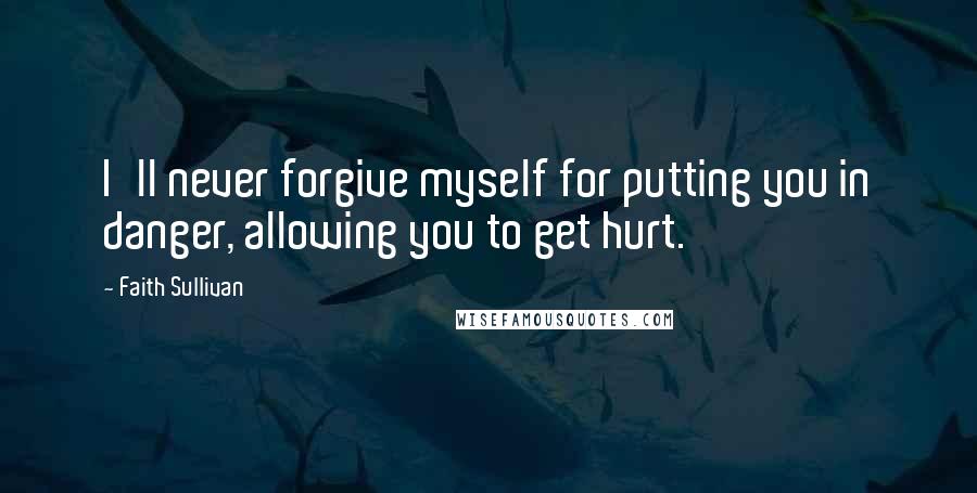 Faith Sullivan Quotes: I'll never forgive myself for putting you in danger, allowing you to get hurt.