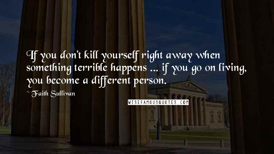 Faith Sullivan Quotes: If you don't kill yourself right away when something terrible happens ... if you go on living, you become a different person.