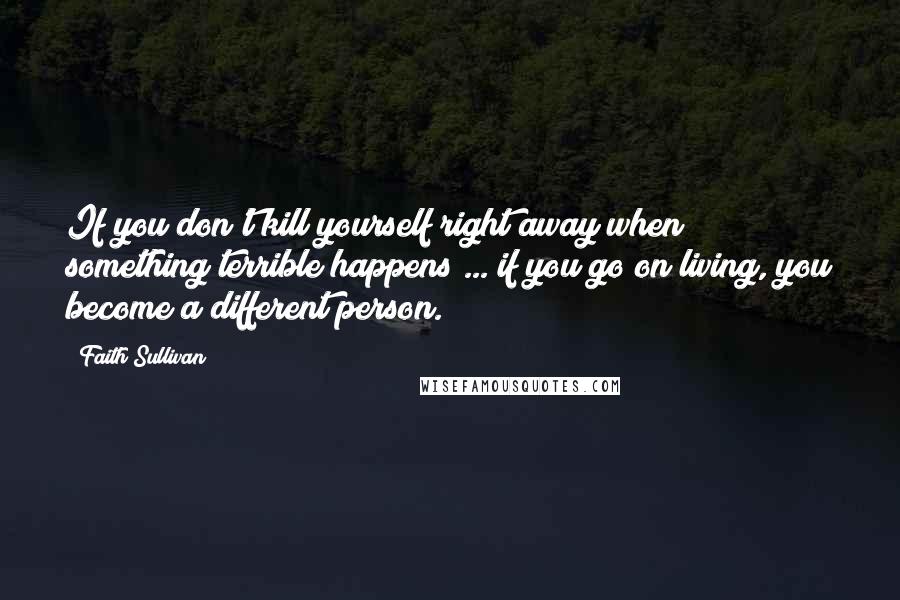 Faith Sullivan Quotes: If you don't kill yourself right away when something terrible happens ... if you go on living, you become a different person.