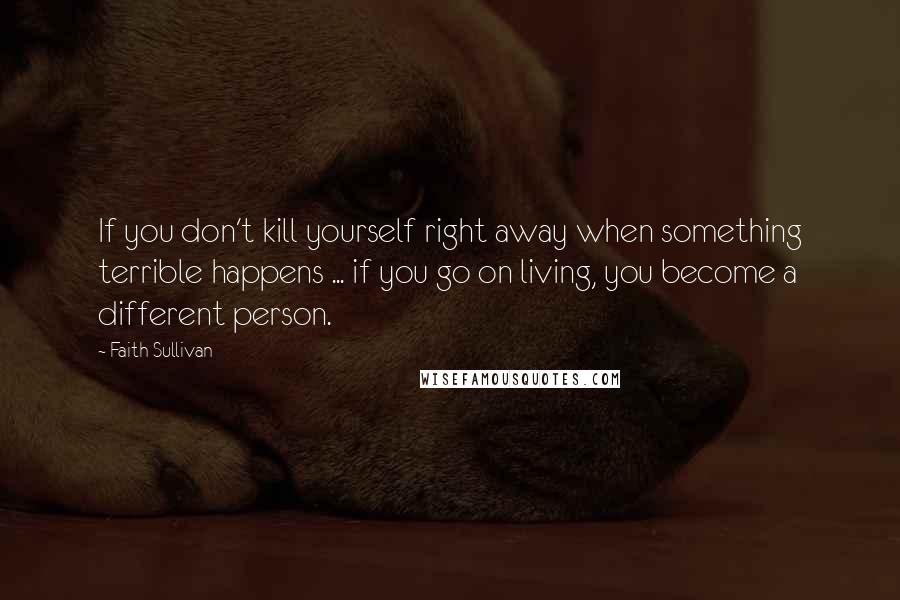 Faith Sullivan Quotes: If you don't kill yourself right away when something terrible happens ... if you go on living, you become a different person.