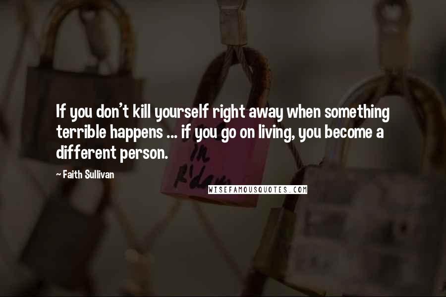 Faith Sullivan Quotes: If you don't kill yourself right away when something terrible happens ... if you go on living, you become a different person.