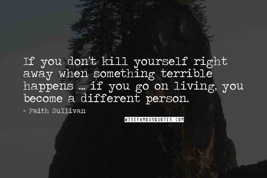 Faith Sullivan Quotes: If you don't kill yourself right away when something terrible happens ... if you go on living, you become a different person.