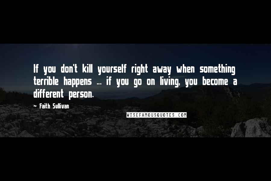 Faith Sullivan Quotes: If you don't kill yourself right away when something terrible happens ... if you go on living, you become a different person.