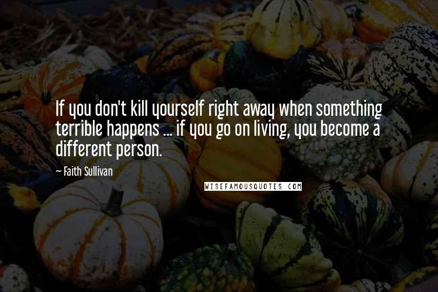 Faith Sullivan Quotes: If you don't kill yourself right away when something terrible happens ... if you go on living, you become a different person.