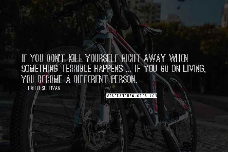 Faith Sullivan Quotes: If you don't kill yourself right away when something terrible happens ... if you go on living, you become a different person.