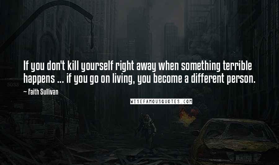 Faith Sullivan Quotes: If you don't kill yourself right away when something terrible happens ... if you go on living, you become a different person.