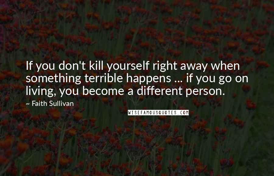 Faith Sullivan Quotes: If you don't kill yourself right away when something terrible happens ... if you go on living, you become a different person.