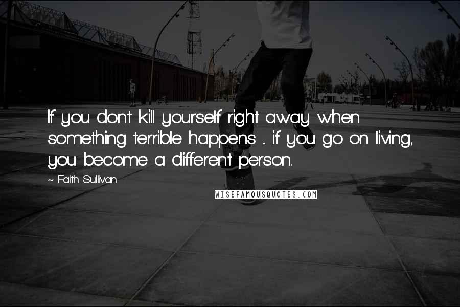 Faith Sullivan Quotes: If you don't kill yourself right away when something terrible happens ... if you go on living, you become a different person.