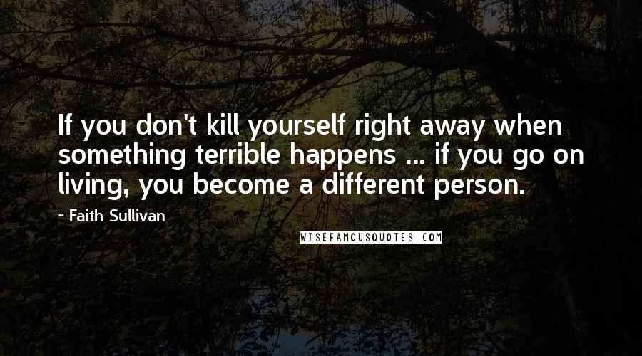 Faith Sullivan Quotes: If you don't kill yourself right away when something terrible happens ... if you go on living, you become a different person.