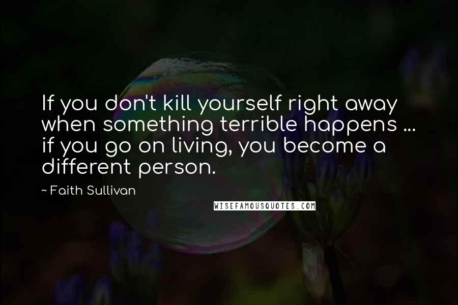 Faith Sullivan Quotes: If you don't kill yourself right away when something terrible happens ... if you go on living, you become a different person.