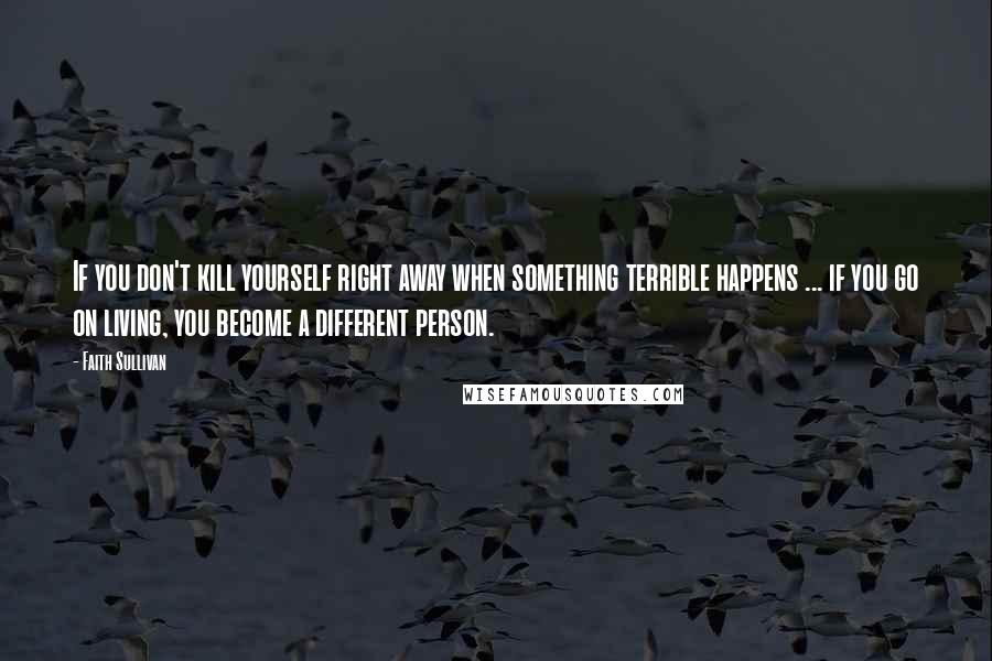 Faith Sullivan Quotes: If you don't kill yourself right away when something terrible happens ... if you go on living, you become a different person.