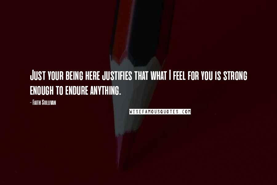 Faith Sullivan Quotes: Just your being here justifies that what I feel for you is strong enough to endure anything.