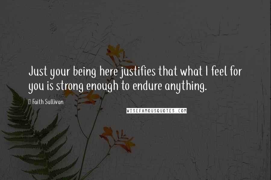 Faith Sullivan Quotes: Just your being here justifies that what I feel for you is strong enough to endure anything.