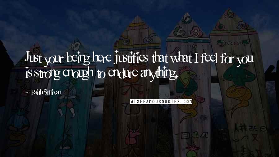 Faith Sullivan Quotes: Just your being here justifies that what I feel for you is strong enough to endure anything.