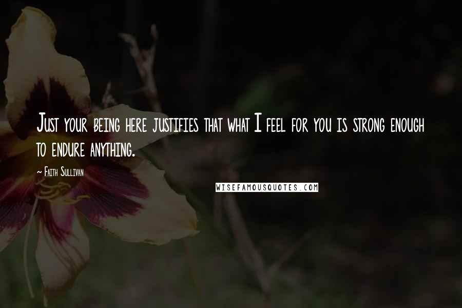 Faith Sullivan Quotes: Just your being here justifies that what I feel for you is strong enough to endure anything.
