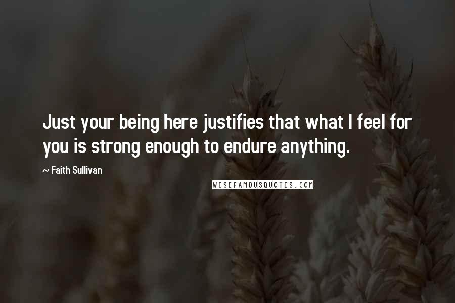 Faith Sullivan Quotes: Just your being here justifies that what I feel for you is strong enough to endure anything.