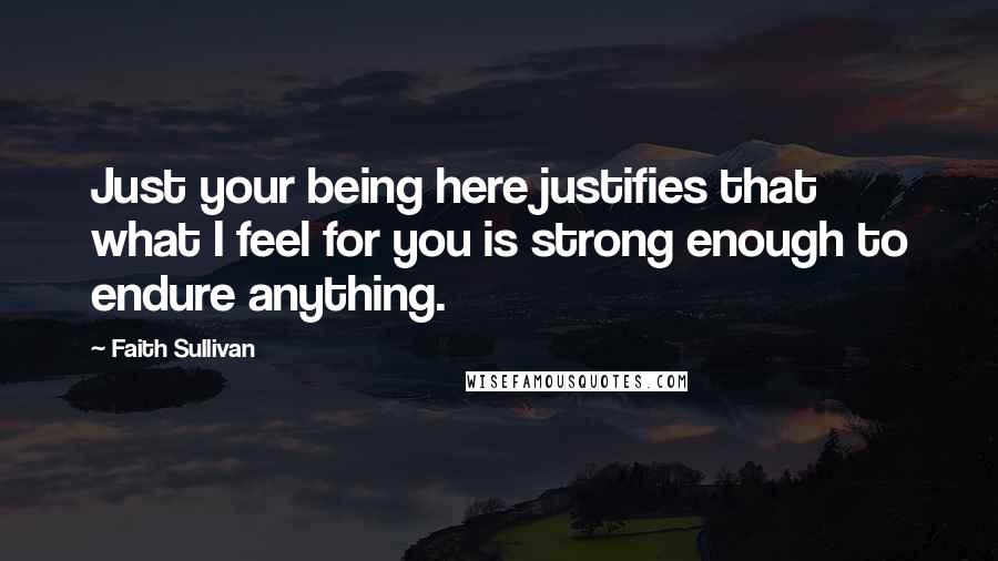Faith Sullivan Quotes: Just your being here justifies that what I feel for you is strong enough to endure anything.