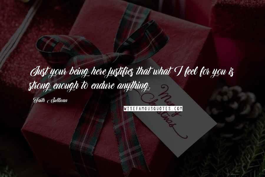Faith Sullivan Quotes: Just your being here justifies that what I feel for you is strong enough to endure anything.