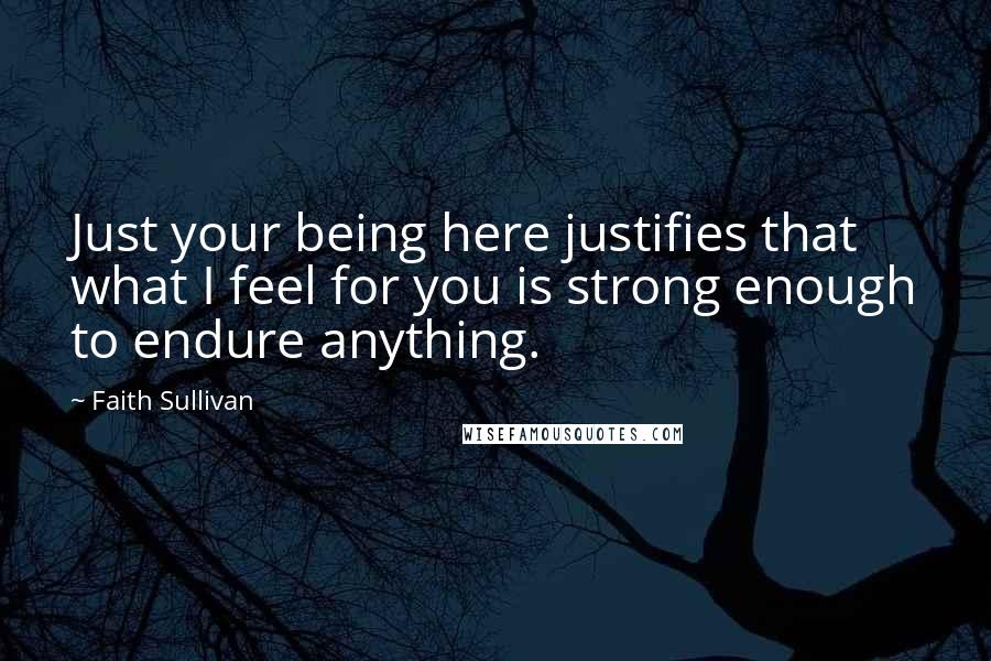 Faith Sullivan Quotes: Just your being here justifies that what I feel for you is strong enough to endure anything.