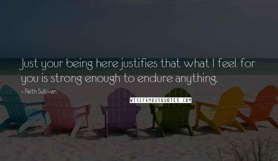 Faith Sullivan Quotes: Just your being here justifies that what I feel for you is strong enough to endure anything.
