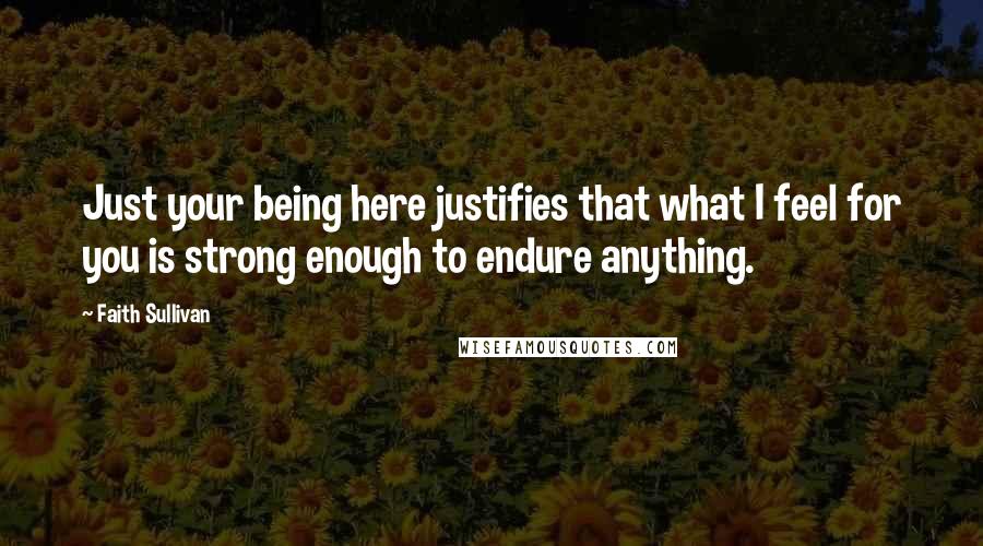 Faith Sullivan Quotes: Just your being here justifies that what I feel for you is strong enough to endure anything.