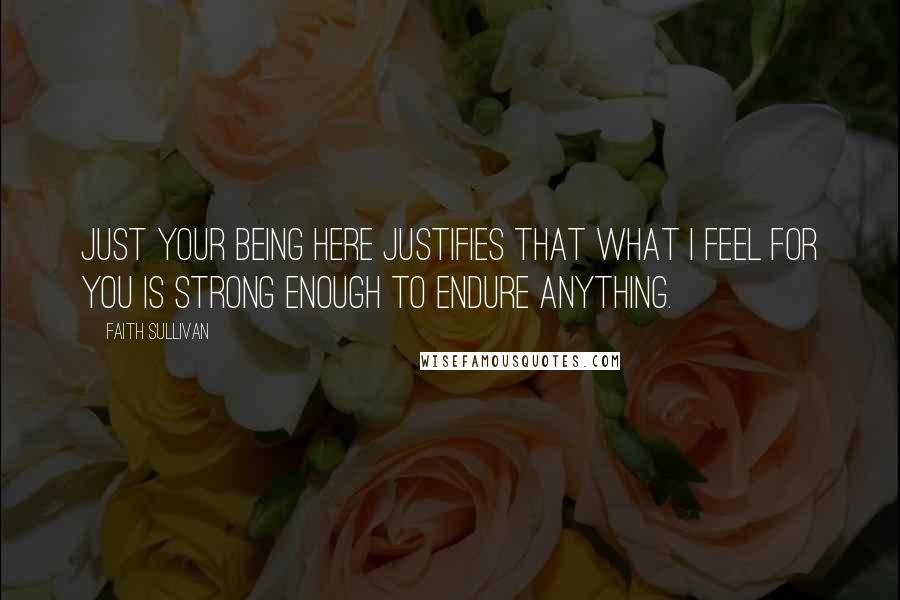 Faith Sullivan Quotes: Just your being here justifies that what I feel for you is strong enough to endure anything.