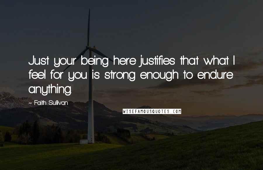 Faith Sullivan Quotes: Just your being here justifies that what I feel for you is strong enough to endure anything.
