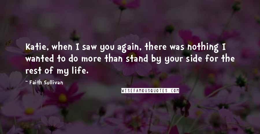 Faith Sullivan Quotes: Katie, when I saw you again, there was nothing I wanted to do more than stand by your side for the rest of my life.