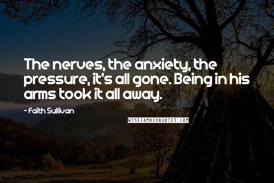 Faith Sullivan Quotes: The nerves, the anxiety, the pressure, it's all gone. Being in his arms took it all away.