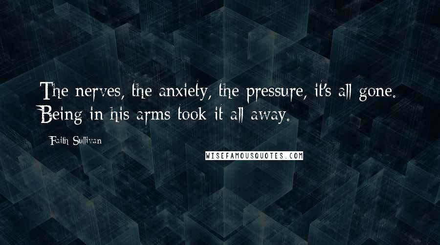 Faith Sullivan Quotes: The nerves, the anxiety, the pressure, it's all gone. Being in his arms took it all away.
