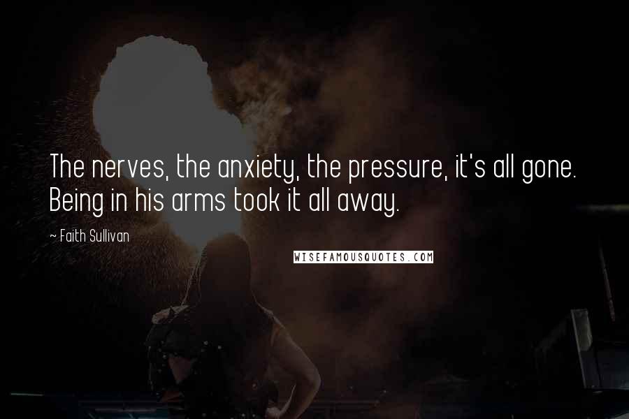 Faith Sullivan Quotes: The nerves, the anxiety, the pressure, it's all gone. Being in his arms took it all away.